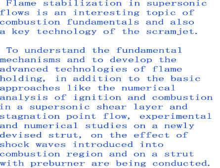  Flame stabilization in supersonic
flows is an interesting topic of
combustion fundamentals and also
a key technology of the scramjet.

 To understand the fundamental 
mechanisms and to develop the 
advanced technologies of flame 
holding, in addition to the basic 
approaches like the numerical 
analysis of ignition and combustion 
in a supersonic shear layer and 
stagnation point flow, experimental 
and numerical studies on a newly 
devised strut, on the effect of 
shock waves introduced into 
combustion region and on a strut
with preburner are being conducted.